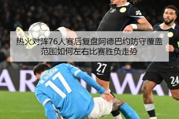 热火对阵76人赛后复盘阿德巴约防守覆盖范围如何左右比赛胜负走势
