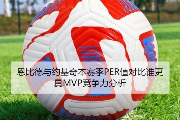 恩比德与约基奇本赛季PER值对比谁更具MVP竞争力分析